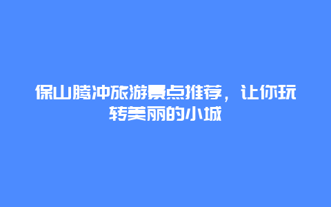 保山腾冲旅游景点推荐，让你玩转美丽的小城