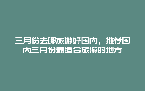 三月份去哪旅游好国内，推荐国内三月份最适合旅游的地方