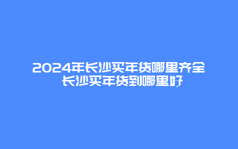 2024年长沙买年货哪里齐全 长沙买年货到哪里好