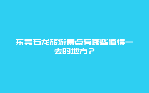 东莞石龙旅游景点有哪些值得一去的地方？