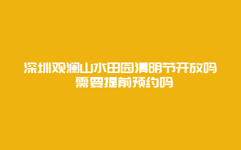 深圳观澜山水田园清明节开放吗 需要提前预约吗