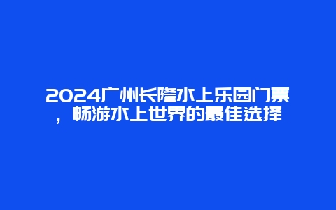 2024广州长隆水上乐园门票，畅游水上世界的最佳选择