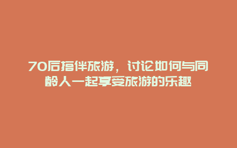 70后搭伴旅游，讨论如何与同龄人一起享受旅游的乐趣