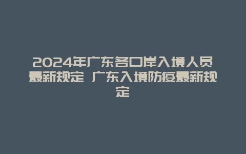 2024年广东各口岸入境人员最新规定 广东入境防疫最新规定