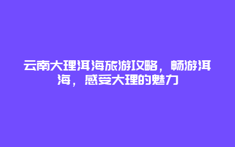 云南大理洱海旅游攻略，畅游洱海，感受大理的魅力