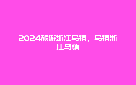 2024旅游浙江乌镇，乌镇浙江乌镇