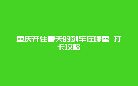 重庆开往春天的列车在哪里 打卡攻略