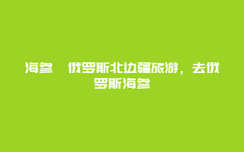 海参崴俄罗斯北边疆旅游，去俄罗斯海参崴