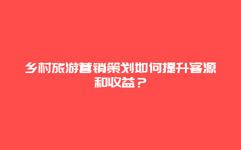 乡村旅游营销策划如何提升客源和收益？