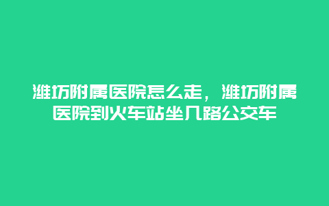 潍坊附属医院怎么走，潍坊附属医院到火车站坐几路公交车