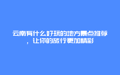 云南有什么好玩的地方景点推荐，让你的旅行更加精彩