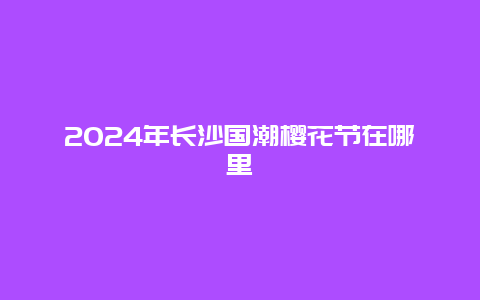 2024年长沙国潮樱花节在哪里