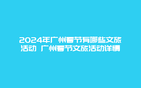 2024年广州春节有哪些文旅活动 广州春节文旅活动详情