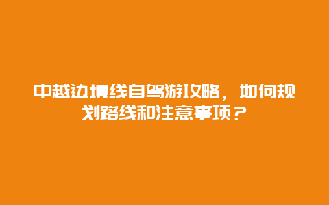 中越边境线自驾游攻略，如何规划路线和注意事项？