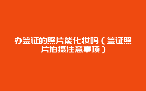 办签证的照片能化妆吗（签证照片拍摄注意事项）