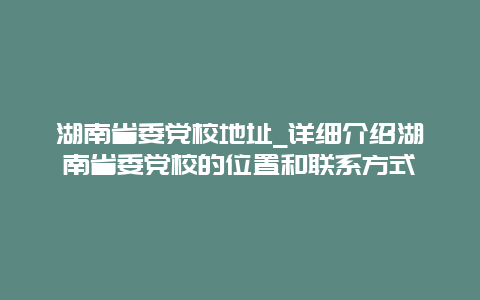 湖南省委党校地址_详细介绍湖南省委党校的位置和联系方式