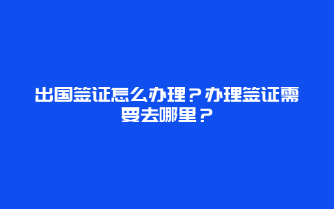 出国签证怎么办理？办理签证需要去哪里？