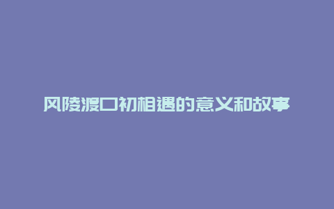 风陵渡口初相遇的意义和故事