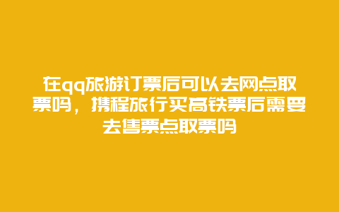 在qq旅游订票后可以去网点取票吗，携程旅行买高铁票后需要去售票点取票吗