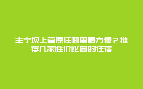 丰宁坝上草原住哪里最方便？推荐几家性价比高的住宿