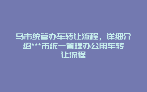 乌市统管办车转让流程，详细介绍***市统一管理办公用车转让流程