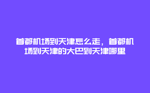 首都机场到天津怎么走，首都机场到天津的大巴到天津哪里