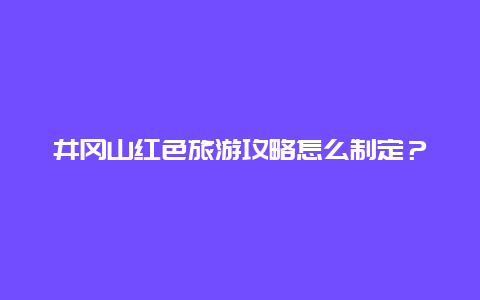 井冈山红色旅游攻略怎么制定？