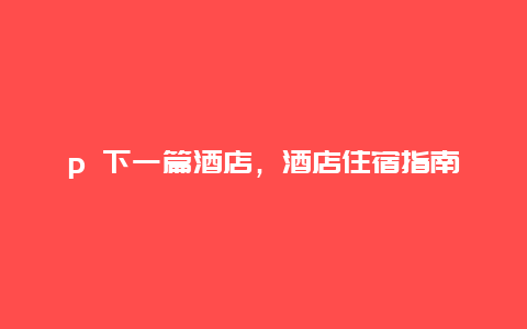 p 下一篇酒店，酒店住宿指南