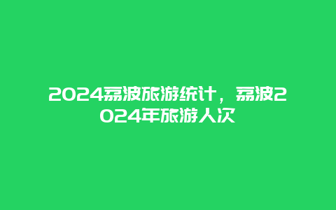 2024荔波旅游统计，荔波2024年旅游人次