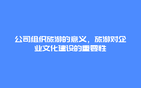 公司组织旅游的意义，旅游对企业文化建设的重要性