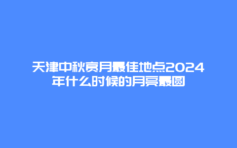 天津中秋赏月最佳地点2024年什么时候的月亮最圆