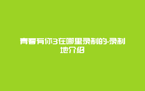 青春有你3在哪里录制的-录制地介绍