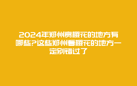 2024年郑州赏樱花的地方有哪些?这些郑州看樱花的地方一定别错过了