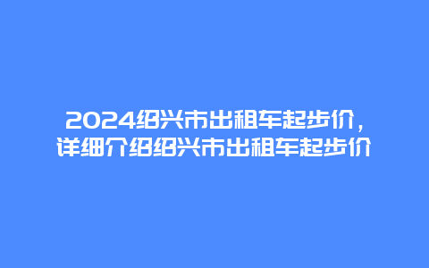 2024绍兴市出租车起步价，详细介绍绍兴市出租车起步价