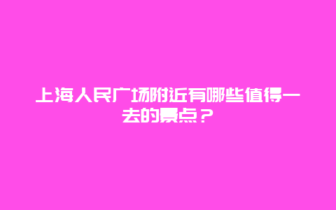 上海人民广场附近有哪些值得一去的景点？