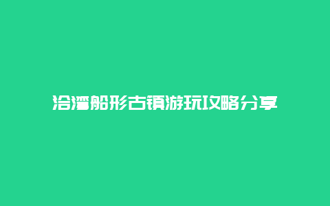 洽湾船形古镇游玩攻略分享