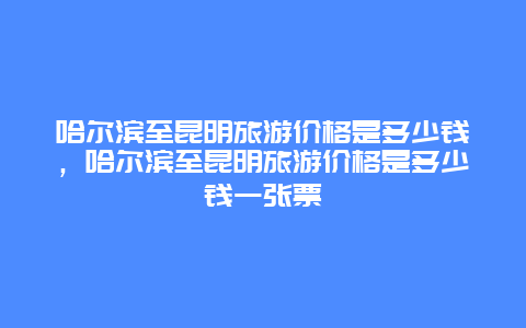 哈尔滨至昆明旅游价格是多少钱，哈尔滨至昆明旅游价格是多少钱一张票