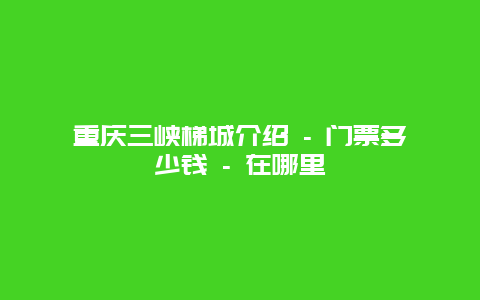 重庆三峡梯城介绍 – 门票多少钱 – 在哪里