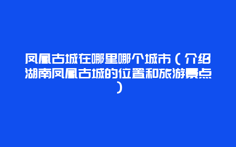 凤凰古城在哪里哪个城市（介绍湖南凤凰古城的位置和旅游景点）