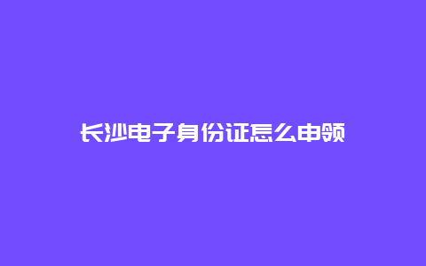 长沙电子身份证怎么申领