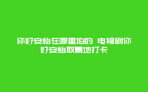 你好安怡在哪里拍的 电视剧你好安怡取景地打卡