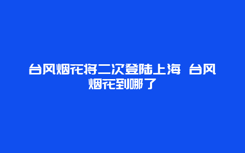 台风烟花将二次登陆上海 台风烟花到哪了