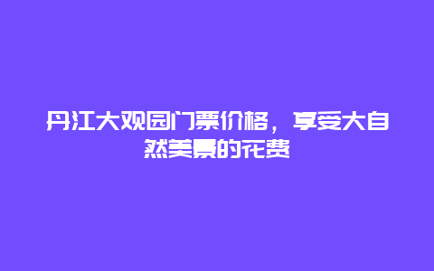 丹江大观园门票价格，享受大自然美景的花费