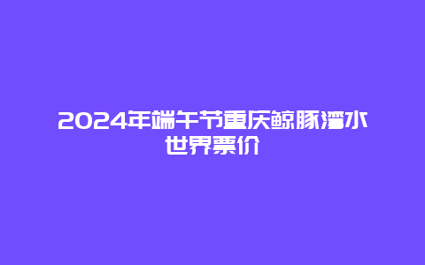 2024年端午节重庆鲸豚湾水世界票价