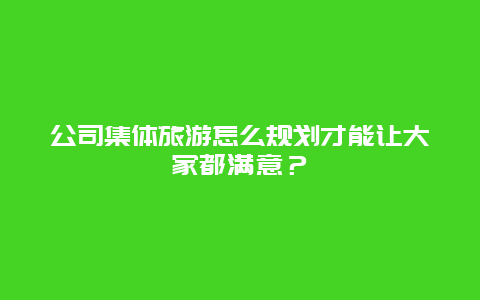 公司集体旅游怎么规划才能让大家都满意？