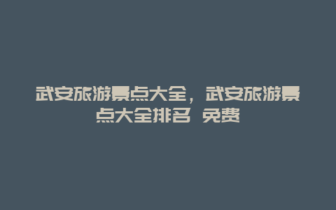 武安旅游景点大全，武安旅游景点大全排名 免费