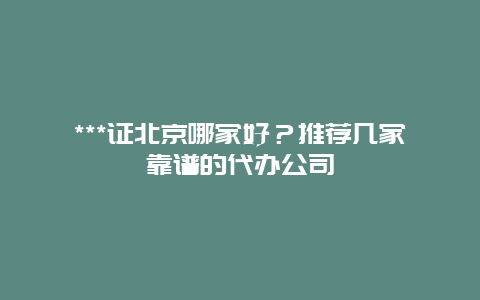 ***证北京哪家好？推荐几家靠谱的代办公司