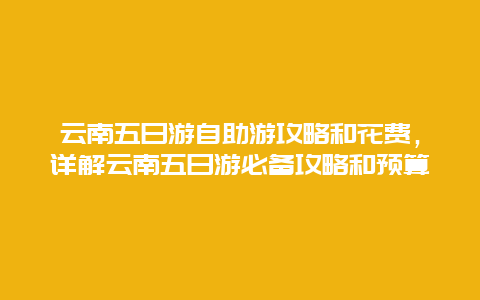 云南五日游自助游攻略和花费，详解云南五日游必备攻略和预算