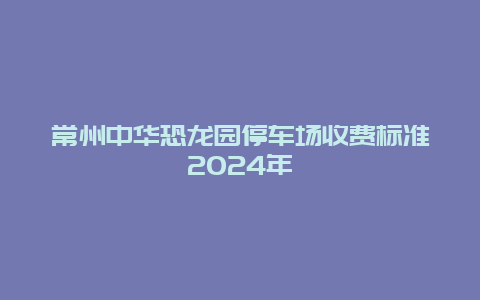 常州中华恐龙园停车场收费标准2024年