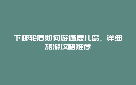 下邮轮后如何游遍鹿儿岛，详细旅游攻略推荐